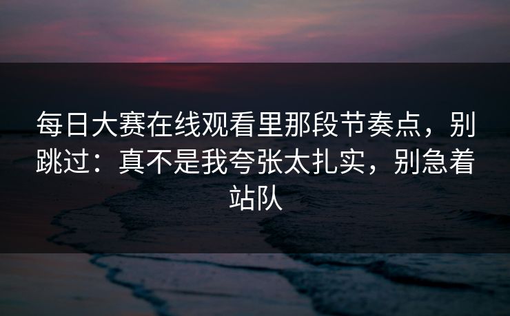 每日大赛在线观看里那段节奏点，别跳过：真不是我夸张太扎实，别急着站队