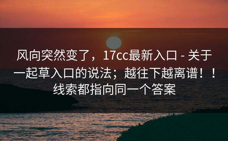 风向突然变了，17cc最新入口 - 关于一起草入口的说法；越往下越离谱！！线索都指向同一个答案