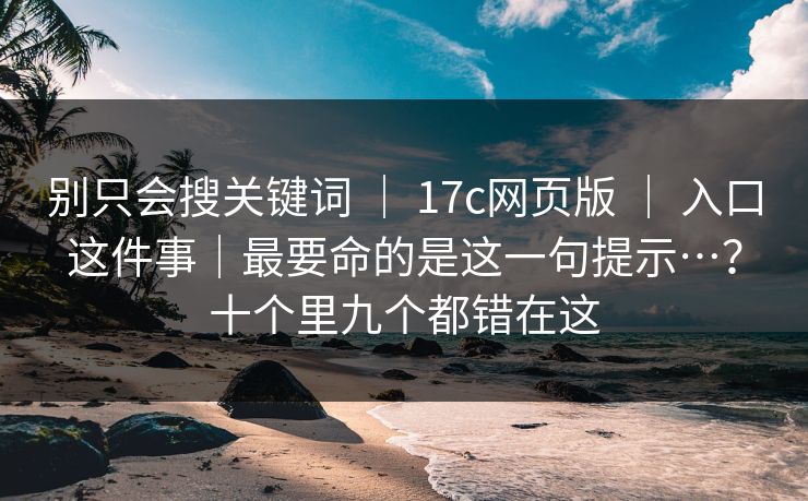 别只会搜关键词 ｜ 17c网页版 ｜ 入口这件事｜最要命的是这一句提示…？十个里九个都错在这