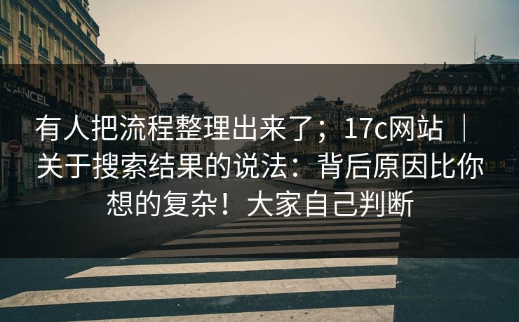 有人把流程整理出来了;17c网站 | 关于搜索结果的说法:背后原因比你想的复杂!大家自己判断 有人把流程整理出来了;17c网站 | 关于搜索结果的说法:背后原因比你想的复杂!大家自己判断
