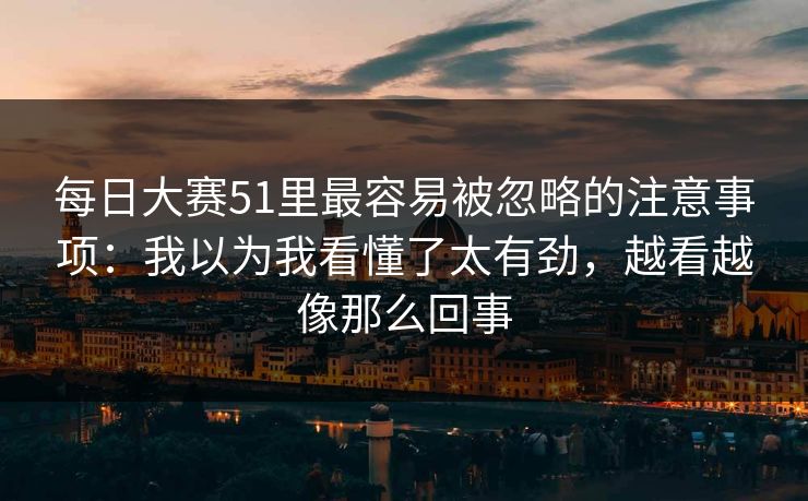 每日大赛51里最容易被忽略的注意事项:我以为我看懂了太有劲,越看越像那么回事 每日大赛51里最容易被忽略的注意事项:我以为我看懂了太有劲,越看越像那么回事