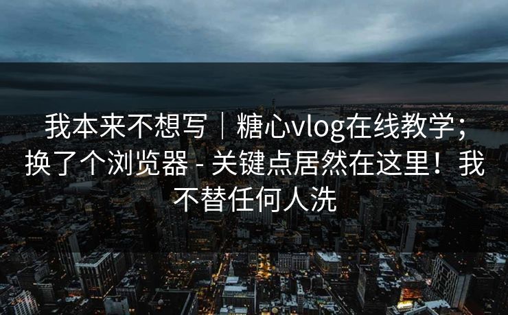 我本来不想写｜糖心vlog在线教学；换了个浏览器 - 关键点居然在这里！我不替任何人洗