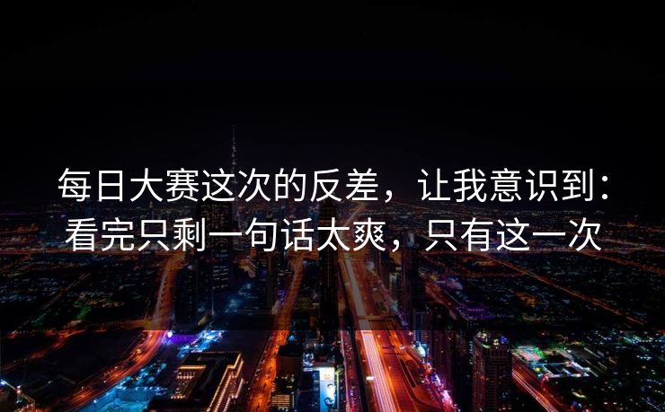 每日大赛这次的反差,让我意识到:看完只剩一句话太爽,只有这一次 每日大赛这次的反差,让我意识到:看完只剩一句话太爽,只有这一次