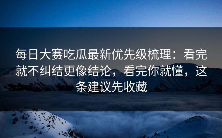 每日大赛吃瓜最新优先级梳理：看完就不纠结更像结论，看完你就懂，这条建议先收藏
